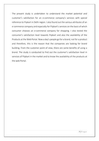 7 | P a g e
The present study is undertaken to understand the market potential and
customer’s satisfaction for an e-commerce company’s services with special
reference to Flipkart in Delhi region. I also found out the various attributes of an
e-commerce company and especially for Flipkart’s services on the basis of which
consumer chooses an e-commerce company for shopping. I also tested the
consumer’s satisfaction level towards Flipkart and also the availability of the
Products at the Web Portal. Now a day’s people go for a brand, not for a product
and therefore, this is the reason that the companies are looking for brand
building. From the customer point of view, there are some benefits of using a
brand. The study is conducted to find out the customer’s satisfaction level in
services of Flipkart in the market and to know the availability of the products at
the web Portal.
 
