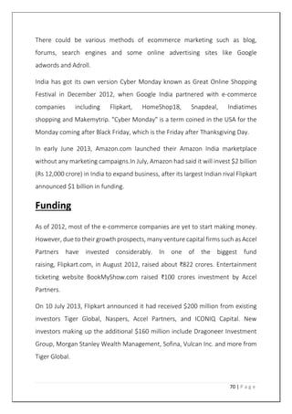 70 | P a g e
There could be various methods of ecommerce marketing such as blog,
forums, search engines and some online advertising sites like Google
adwords and Adroll.
India has got its own version Cyber Monday known as Great Online Shopping
Festival in December 2012, when Google India partnered with e-commerce
companies including Flipkart, HomeShop18, Snapdeal, Indiatimes
shopping and Makemytrip. "Cyber Monday" is a term coined in the USA for the
Monday coming after Black Friday, which is the Friday after Thanksgiving Day.
In early June 2013, Amazon.com launched their Amazon India marketplace
without any marketing campaigns.In July, Amazon had said it will invest $2 billion
(Rs 12,000 crore) in India to expand business, after its largest Indian rival Flipkart
announced $1 billion in funding.
Funding
As of 2012, most of the e-commerce companies are yet to start making money.
However, due to their growth prospects, many venture capital firms such as Accel
Partners have invested considerably. In one of the biggest fund
raising, Flipkart.com, in August 2012, raised about ₹822 crores. Entertainment
ticketing website BookMyShow.com raised ₹100 crores investment by Accel
Partners.
On 10 July 2013, Flipkart announced it had received $200 million from existing
investors Tiger Global, Naspers, Accel Partners, and ICONIQ Capital. New
investors making up the additional $160 million include Dragoneer Investment
Group, Morgan Stanley Wealth Management, Sofina, Vulcan Inc. and more from
Tiger Global.
 