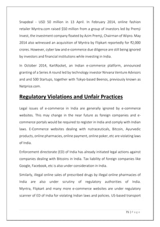 71 | P a g e
Snapdeal - USD 50 million in 13 April. In February 2014, online fashion
retailer Myntra.com raised $50 million from a group of investors led by Premji
Invest, the investment company floated by Azim Premji, Chairman of Wipro. May
2014 also witnessed an acquisition of Myntra by Flipkart reportedly for ₹2,000
crores. However, cyber law and e-commerce due diligence are still being ignored
by investors and financial institutions while investing in India.
In October 2014, KartRocket, an Indian e-commerce platform, announced
granting of a Series A round led by technology investor Nirvana Venture Advisors
and and 500 Startups, together with Tokyo-based Beenos, previously known as
Netprice.com.
Regulatory Violations and Unfair Practices
Legal issues of e-commerce in India are generally ignored by e-commerce
websites. This may change in the near future as foreign companies and e-
commerce portals would be required to register in India and comply with Indian
laws. E-Commerce websites dealing with nutraceuticals, Bitcoin, Ayurvedic
products, online pharmacies, online payment, online poker, etc are violating laws
of India.
Enforcement directorate (ED) of India has already initiated legal actions against
companies dealing with Bitcoins in India. Tax liability of foreign companies like
Google, Facebook, etc is also under consideration in India.
Similarly, illegal online sales of prescribed drugs by illegal online pharmacies of
India are also under scrutiny of regulatory authorities of India.
Myntra, Flipkart and many more e-commerce websites are under regulatory
scanner of ED of India for violating Indian laws and policies. US-based transport
 