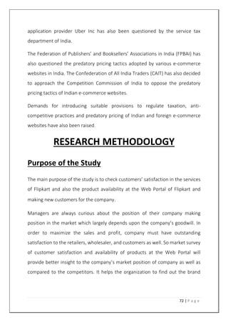 72 | P a g e
application provider Uber Inc has also been questioned by the service tax
department of India.
The Federation of Publishers’ and Booksellers’ Associations in India (FPBAI) has
also questioned the predatory pricing tactics adopted by various e-commerce
websites in India. The Confederation of All India Traders (CAIT) has also decided
to approach the Competition Commission of India to oppose the predatory
pricing tactics of Indian e-commerce websites.
Demands for introducing suitable provisions to regulate taxation, anti-
competitive practices and predatory pricing of Indian and foreign e-commerce
websites have also been raised.
RESEARCH METHODOLOGY
Purpose of the Study
The main purpose of the study is to check customers’ satisfaction in the services
of Flipkart and also the product availability at the Web Portal of Flipkart and
making new customers for the company.
Managers are always curious about the position of their company making
position in the market which largely depends upon the company’s goodwill. In
order to maximize the sales and profit, company must have outstanding
satisfaction to the retailers, wholesaler, and customers as well. So market survey
of customer satisfaction and availability of products at the Web Portal will
provide better insight to the company’s market position of company as well as
compared to the competitors. It helps the organization to find out the brand
 