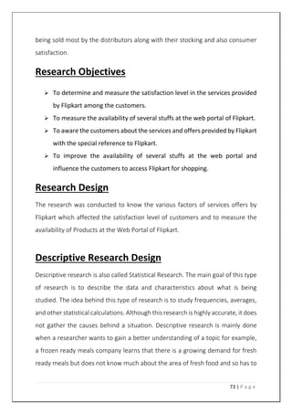 73 | P a g e
being sold most by the distributors along with their stocking and also consumer
satisfaction.
Research Objectives
 To determine and measure the satisfaction level in the services provided
by Flipkart among the customers.
 To measure the availability of several stuffs at the web portal of Flipkart.
 To aware the customers about the services and offers provided by Flipkart
with the special reference to Flipkart.
 To improve the availability of several stuffs at the web portal and
influence the customers to access Flipkart for shopping.
Research Design
The research was conducted to know the various factors of services offers by
Flipkart which affected the satisfaction level of customers and to measure the
availability of Products at the Web Portal of Flipkart.
Descriptive Research Design
Descriptive research is also called Statistical Research. The main goal of this type
of research is to describe the data and characteristics about what is being
studied. The idea behind this type of research is to study frequencies, averages,
and other statistical calculations. Although this research is highly accurate, it does
not gather the causes behind a situation. Descriptive research is mainly done
when a researcher wants to gain a better understanding of a topic for example,
a frozen ready meals company learns that there is a growing demand for fresh
ready meals but does not know much about the area of fresh food and so has to
 