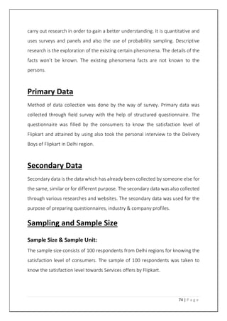 74 | P a g e
carry out research in order to gain a better understanding. It is quantitative and
uses surveys and panels and also the use of probability sampling. Descriptive
research is the exploration of the existing certain phenomena. The details of the
facts won’t be known. The existing phenomena facts are not known to the
persons.
Primary Data
Method of data collection was done by the way of survey. Primary data was
collected through field survey with the help of structured questionnaire. The
questionnaire was filled by the consumers to know the satisfaction level of
Flipkart and attained by using also took the personal interview to the Delivery
Boys of Flipkart in Delhi region.
Secondary Data
Secondary data is the data which has already been collected by someone else for
the same, similar or for different purpose. The secondary data was also collected
through various researches and websites. The secondary data was used for the
purpose of preparing questionnaires, industry & company profiles.
Sampling and Sample Size
Sample Size & Sample Unit:
The sample size consists of 100 respondents from Delhi regions for knowing the
satisfaction level of consumers. The sample of 100 respondents was taken to
know the satisfaction level towards Services offers by Flipkart.
 