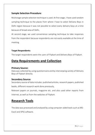75 | P a g e
Sample Selection Procedure:
Multistage sample selection technique is used. At first stage, I have used random
sampling technique to the places from where I have to select Delivery Boys in
Delhi region because it was not possible to select every delivery boys at a time
because of broad area of Delhi,
At second stage, we used convenience sampling technique to take responses
from the respondent because respondents are not easily available at the time of
meeting.
Target Respondents:
The target respondents were the users of Flipkart and Delivery Boys of Flipkart.
Data Requirements and Collection
Primary Source:
Data was collected by using questionnaire and by interviewing variety of Delivery
Boys of Flipkart directly.
Secondary Source:
Secondary source of data includes: published articles, research papers, published
books, different research work done previously,
Relevant papers or journals, magazine etc. and also used other reports from
Internet, as well as from the websites of Flipkart.
Research Tools
The data was processed and analysed by using computer aided tools such as MS-
Excel and SPSS software.
 