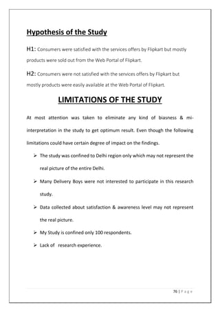 76 | P a g e
Hypothesis of the Study
H1: Consumers were satisfied with the services offers by Flipkart but mostly
products were sold out from the Web Portal of Flipkart.
H2: Consumers were not satisfied with the services offers by Flipkart but
mostly products were easily available at the Web Portal of Flipkart.
LIMITATIONS OF THE STUDY
At most attention was taken to eliminate any kind of biasness & mi-
interpretation in the study to get optimum result. Even though the following
limitations could have certain degree of impact on the findings.
 The study was confined to Delhi region only which may not represent the
real picture of the entire Delhi.
 Many Delivery Boys were not interested to participate in this research
study.
 Data collected about satisfaction & awareness level may not represent
the real picture.
 My Study is confined only 100 respondents.
 Lack of research experience.
 