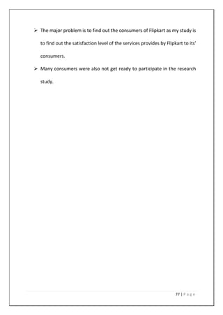 77 | P a g e
 The major problem is to find out the consumers of Flipkart as my study is
to find out the satisfaction level of the services provides by Flipkart to its’
consumers.
 Many consumers were also not get ready to participate in the research
study.
 