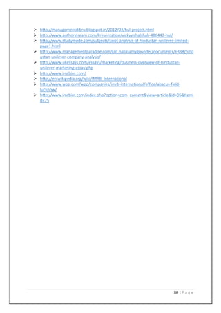 80 | P a g e
 http://managementdibru.blogspot.in/2012/03/hul-project.html
 http://www.authorstream.com/Presentation/vickyvishalshah-486442-hul/
 http://www.studymode.com/subjects/swot-analysis-of-hindustan-unilever-limited-
page1.html
 http://www.managementparadise.com/knt.nallasamygounder/documents/6338/hind
ustan-unilever-company-analysis/
 http://www.ukessays.com/essays/marketing/business-overview-of-hindustan-
unilever-marketing-essay.php
 http://www.imrbint.com/
 http://en.wikipedia.org/wiki/IMRB_International
 http://www.wpp.com/wpp/companies/imrb-international/office/abacus-field-
lucknow/
 http://www.imrbint.com/index.php?option=com_content&view=article&id=35&Itemi
d=25
 