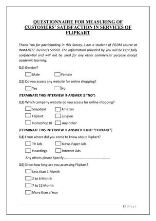 82 | P a g e
QUESTIONNAIRE FOR MEASURING OF
CUSTOMERS’ SATISFACTION IN SERVICES OF
FLIPKART
Thank You for participating in this Survey. I am a student of PGDM course at
INMANTEC Business School. The information provided by you will be kept fully
confidential and will not be used for any other commercial purpose except
academic learning.
Q1) Gender?
Male Female
Q2) Do you access any website for online shopping?
Yes No
(TERMINATE THIS INTERVIEW IF ANSWER IS “NO”)
Q3) Which company website do you access for online shopping?
Snapdeal Amazon
Flipkart Junglee
Homeshop18 Any other
(TERMINATE THIS INTERVIEW IF ANSWER IS NOT “FLIPKART”)
Q4) From where did you come to know about Flipkart?
TV Ads News Paper Ads
Hoardings Internet Ads
Any others please Specify……………………………………………….
Q5) Since how long are you accessing Flipkart?
Less than 1 Month
2 to 6 Month
7 to 12 Month
More than a Year
 