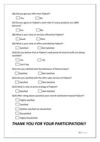 83 | P a g e
Q6) Did you get any offer from Flipkart?
Yes No
Q7) Do you agree on Flipkart’s claim that it’s every products are 100%
Genuine?
Yes No
Q8) What is your view on services offered by Flipkart?
Good Poor
Q9) What is your view on offers provided by Flipkart?
Satisfied Not Satisfied
Q10) Do you believe that at Flipkart’s web portal all several stuffs are always
available?
Yes No
Can’t Say
Q11) Are you satisfied with the behaviour of Delivery boys?
Satisfied Not Satisfied
Q12) Are you satisfied with the after sales services of Flipkart?
Satisfied Not Satisfied
Q13) What is view on price strategy of Flipkart?
Satisfied Not Satisfied
Q14) After rating above questions your overall satisfaction toward Flipkart?
Highly satisfied
Satisfied
Neither satisfied nor dissatisfied
Dissatisfied
Highly Dissatisfied
THANK YOU FOR YOUR PARTICIPATION!!
 