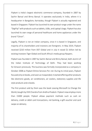9 | P a g e
Flipkart is India’s largest electronic commerce company, founded in 2007 by
Sachin Bansal and Binny Bansal. It operates exclusively in India, where it is
headquarter in Bangalore, Karnataka, though Flipkart is actually registered and
based in Singapore. Flipkart has launched its own product range under the name
“DigiFlip” with products such as tablets, USBs, and Laptop’s bags. Flipkart has also
launched its own range of personal healthcare and home appliances under the
brand “Citron”.
Legally, Flipkart is not an Indian company, since it is based in Singapore, and
majority of its shareholders and investors are foreigners. In May 2014, Flipkart
received $210 million from DST Global and in July it raised $1 billion led by
existing investors Tiger Global and South Africa's media group Naspers.
Flipkart was founded in 2007 by Sachin Bansal and Binny Bansal, both alumni of
the Indian Institute of Technology of Delhi. They had been working
for Amazon previously. The business was formally incorporated as a company in
October 2008 as Flipkart Online Services Pvt. Ltd. During its initial years, Flipkart
focused only on books, and soon as it expanded, it started offering other products
like electronic goods, air conditioners, air coolers, stationery supplies and life
style products and e-books.
The first product sold by them was the book Leaving Microsoft to Change the
World, bought by VVK Chandra from Andhra Pradesh. Flipkart now employs more
than 15000 people. Flipkart allows payment methods such as cash on
delivery, credit or debit card transactions, net banking, e-gift voucher and card
swipe on delivery.
 