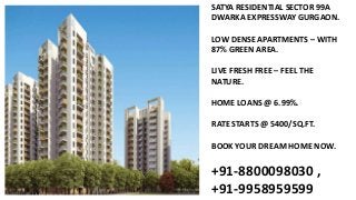 SATYA RESIDENTIAL SECTOR 99A
DWARKA EXPRESSWAY GURGAON.
LOW DENSE APARTMENTS – WITH
87% GREEN AREA.
LIVE FRESH FREE – FEEL THE
NATURE.
HOME LOANS @ 6.99%.
RATE STARTS @ 5400/SQ.FT.
BOOK YOUR DREAM HOME NOW.
+91-8800098030 ,
+91-9958959599
 