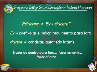 “ Educare  =  Ex + ducere” :  Ex   = prefixo que indica movimento para fora  ducere  =  conduzir, guiar (do latim) trazer de dentro para fora...  fazer emergir... fazer aflorar... 
