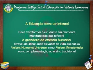 A Educação deve ser Integral Deve transformar o estudante em diamante  multifacetado que refletirá  a grandeza da essência humana ,  através dos ideais mais elevados da vida que são os  Valores Humanos Universais  e seus  Valores Relacionados como complementação ao ensino tradicional. 