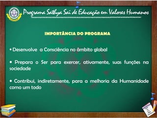 Valores Humanos Universais:  Verdade;  Retidão; Paz; Amor;  Não Violência. Aspectos desenvolvidos pelo Programa: Excelência acadêmica; Excelência de Caráter; Excelências Moral e Espiritual. Desenvolve  a Consciência no âmbito global Prepara o Ser para exercer, ativamente, suas funções na sociedade Contribui, indiretamente, para a melhoria da Humanidade como um todo IMPORTÂNCIA DO PROGRAMA 