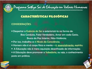 CONSIDERAÇÕES: Despertar a  Essência do Ser  e exteriorizá-la na forma de:  Boa Conduta, Falar Verdadeiro, Amor em cada Gesto,  Busca da Paz Interior, Não-Violência; Por isso, trabalha os  5 Níveis da Consciência ; Homem não é só corpo físico e mente –  é,  essencialmente,  espírito; A Educação não é mera aquisição desenfreada de informação; A Educação deve promover a  Sabedoria , ou seja, o conhecimento posto em prática; CARACTERÍSTICAS FILOSÓFICAS 