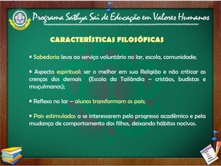 Sabedoria  leva ao serviço voluntário no lar, escola, comunidade; Aspecto  espiritual : ser o melhor em sua Religião e não criticar as crenças dos demais  (Escola da Tailândia – cristãos, budistas e muçulmanos); Reflexo no lar –  alunos transformam os pais; Pais estimulados  a se interessarem pelo progresso acadêmico e pela mudança de comportamento dos filhos, deixando hábitos nocivos. CARACTERÍSTICAS FILOSÓFICAS 