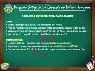 A RELAÇÃO ENTRE MESTRES, PAIS E ALUNOS PAIS: Evitar indulgência e excessiva liberdade aos filhos; Não se mostrarem ansiosos, descontentes, sofredores, desprovidos de fé; Serem exemplo de honestidade, controle dos sentidos, disciplina em casa; Participarem da vida escolar dos filhos – fundamental. PROFESSORES: Desbravadores – aqueles que  guiam e lideram as crianças ; Preparam uma estrada real para um  futuro brilhante da Pátria; Devem ser  exemplos ideais   (unidade de pensamento, palavra e ação); 