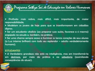 Profissão mais nobre, mais difícil, mais importante, de maior responsabilidade; Modelam os jovens de hoje para que se transformarem em cidadãos dignos; Ser um estudante vitalício (ao preparar suas aulas, favorece a si mesmo) engajado no estudo e, também, na prática; Ser uma chama sempre acesa a iluminar os tenros corações de seus alunos (a Luz interna brilhará com todo seu esplendor – adulto verdadeiramente humano). ESTUDANTES A Verdadeira grandeza não está na inteligência, mas em transformá-la em  destreza,  por meio da prática e na  sabedoria  (assimilando conseqüências do atuar). 