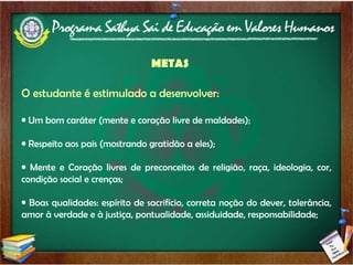 METAS O estudante é estimulado a desenvolver: Um bom caráter (mente e coração livre de maldades); Respeito aos pais (mostrando gratidão a eles); Mente e Coração livres de preconceitos de religião, raça, ideologia, cor, condição social e crenças; Boas qualidades: espírito de sacrifício, correta noção do dever, tolerância, amor à verdade e à justiça, pontualidade, assiduidade, responsabilidade; 