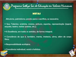 METAS Altruísmo, patriotismo, pronto para o sacrifício, se necessário; Seus Talentos: oratória, música, pintura, esportes, representação (jogral, esquete, teatro, recitar poesias, etc.); A Excelência, em todos os sentidos, de forma integral; Consciência de que é, também, mente, intelecto, alma, além de corpo físico; Responsabilidade ecológica; Consciência individual, social e holística. 