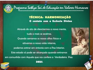 TÉCNICA:  HARMONIZAÇÃO   O  contato  com  a  Essência  Divina   Através do ato de silenciarmos a nossa mente,  tudo o mais se acalma.  Quando cerramos os nossos olhos físicos e  ativamos a nossa visão interna,  podemos entrar em sintonia com a Paz Interior.  Este estado só pode ser alcançado quando entramos  em comunhão com Aquele que nos confere a  Verdadeira  Paz:  DEUS . 