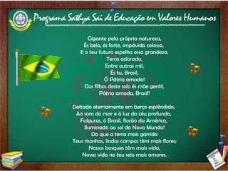 Gigante pela própria natureza, És belo, és forte, impávido colosso,  E o teu futuro espelha essa grandeza. Terra adorada, Entre outras mil, És tu, Brasil, Ó Pátria amada! Dos filhos deste solo és mãe gentil, Pátria amada, Brasil! Deitado eternamente em berço esplêndido,  Ao som do mar e à luz do céu profundo,  Fulguras, ó Brasil, florão da América,  Iluminado ao sol do Novo Mundo! Do que a terra mais garrida Teus risonhos, lindos campos têm mais flores; Nossos bosques têm mais vida, Nossa vida no teu seio mais amores. 