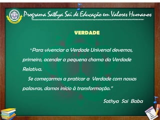 VERDADE “ Para vivenciar a Verdade Universal devemos, primeiro, acender a pequena chama da Verdade Relativa.  Se começarmos a praticar a  Verdade com nossas palavras, damos início à transformação.” Sathya  Sai  Baba 