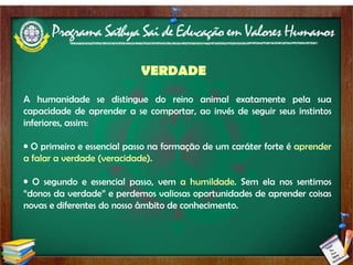 VERDADE A humanidade se distingue do reino animal exatamente pela sua capacidade de aprender a se comportar, ao invés de seguir seus instintos inferiores, assim: O primeiro e essencial passo na formação de um caráter forte é  aprender a falar a verdade (veracidade). O segundo e essencial passo, vem  a humildade . Sem ela nos sentimos “donos da verdade” e perdemos valiosas oportunidades de aprender coisas novas e diferentes do nosso âmbito de conhecimento. 