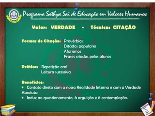 Valor:  VERDADE  -  Técnica:  CITAÇÃO   Formas de Citação:  Provérbios Ditados populares Aforismos Frases criadas pelos alunos Prática:  Repetição oral Leitura sucessiva Benefícios:  Contato direto com a nossa Realidade Interna e com a Verdade Absoluta Induz ao questionamento, à arguição e à contemplação. 