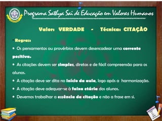 Regras: Os pensamentos ou provérbios devem desencadear uma  corrente positiva. As citações devem ser  simples , diretas e de fácil compreensão para os alunos. A citação deve ser dita no  início da aula , logo após a  harmonização. A citação deve adequar-se à  faixa etária  dos alunos. Devemos trabalhar a  essência da citação  e não a frase em si. Valor:  VERDADE  -  Técnica:  CITAÇÃO 