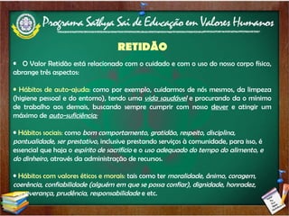 RETIDÃO O Valor Retidão está relacionado com o cuidado e com o uso do nosso corpo físico, abrange três aspectos: Hábitos de auto-ajuda:  como por exemplo, cuidarmos de nós mesmos, da limpeza (higiene pessoal e do entorno), tendo uma  vida saudável  e procurando da o mínimo de trabalho aos demais, buscando sempre cumprir com nosso  dever  e atingir um máximo de  auto-suficiência; Hábitos sociais:  como  bom comportamento ,  gratidão ,  respeito ,  disciplina, pontualidade, ser prestativo , inclusive prestando serviços à comunidade, para isso, é essencial que haja o  espírito de   sacrifício  e o  uso adequado do tempo do alimento, e do dinheiro , através da administração de recursos. Hábitos com valores éticos e morais:  tais como ter  moralidade, ânimo, coragem, coerência, confiabilidade (alguém em que se possa confiar), dignidade, honradez, perseverança, prudência, responsabilidade  e etc. 