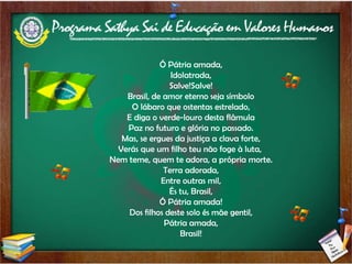 Ó Pátria amada, Idolatrada, Salve!Salve! Brasil, de amor eterno seja símbolo O lábaro que ostentas estrelado, E diga o verde-louro desta flâmula Paz no futuro e glória no passado. Mas, se ergues da justiça a clava forte, Verás que um filho teu não foge à luta,  Nem teme, quem te adora, a própria morte. Terra adorada, Entre outras mil, És tu, Brasil, Ó Pátria amada! Dos filhos deste solo és mãe gentil, Pátria amada, Brasil! 