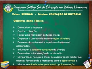 Valor:  RETIDÃO  -  Técnica:  CONTAÇÃO DE HISTÓRIAS  Objetivos  desta  Técnica : Desenvolver o interesse; Captar a atenção; Passar uma mensagem de fundo moral; Despertar a vontade de executar  ações altruístas ; Descrever situações reais e sugerir as soluções mais apropriadas; Influenciar  a  conduta adequada  da criança; Desenvolver a imaginação de modo sadio; Semear idéias heróicas e cheias de aventuras nas mentes das crianças, fomentando a motivação para a  ação correta  e, Mostrar a  unidade entre pensamento, palavra e ação. 