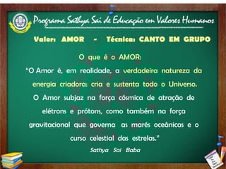 Valor:  AMOR  -  Técnica:  CANTO  EM  GRUPO   O  que  é  o  AMOR:   “ O Amor  é,  em  realidade,  a  verdadeira  natureza  da  energia  criadora:  cria  e  sustenta  todo  o  Universo. O  Amor  subjaz  na  força  cósmica  de  atração  de  elétrons  e  prótons,  como  também  na  força  gravitacional  que  governa  as  marés  oceânicas  e  o  curso  celestial  das  estrelas.” Sathya  Sai  Baba 