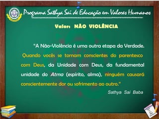 Valor:  NÃO  VIOLÊNCIA “ A Não-Violência é uma outra etapa da Verdade.  Quando vocês se tornam conscientes do parentesco com Deus , da Unidade com Deus, da fundamental unidade do  Atma  (espírito, alma),  ninguém causará conscientemente dor ou sofrimento ao outro.” Sathya  Sai  Baba  