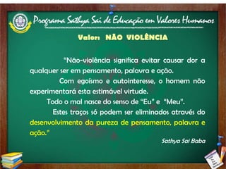 Valor:  NÃO  VIOLÊNCIA “ Não-violência significa evitar causar dor a qualquer ser em pensamento, palavra e ação.  Com egoísmo e autointeresse, o homem não experimentará esta estimável virtude.  Todo o mal nasce do senso de “Eu” e  “Meu”.  Estes traços só podem ser eliminados através do  desenvolvimento da pureza de pensamento, palavra e ação.” Sathya Sai Baba 