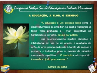 Sathya Sai Baba “ A educação é um processo lento  como o desenvolvimento de uma flor, na qual a fragrância se torna mais profunda e  mais perceptível no florescimento silencioso,  pétala por pétala.  Esse desenvolvimento significa disciplina e inteligência, em vez de ser apenas o resultado da ação de uma pessoa dedicada à tarefa de ensinar e preparar o indivíduo para os exames de maneira meramente repetitiva.  O exemplo  e não o preceito  é a melhor ajuda para o ensino.”  A  EDUCAÇÃO,  A  FLOR,  O  EXEMPLO 