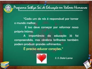 “ Cada um de nós é responsável por tornar o mundo melhor.   E isso deve começar por reformar nosso próprio íntimo.  A importância da educação Já foi compreendida, mas cérebros brilhantes também podem produzir grandes sofrimentos.  É preciso educar corações.” S. S. Dalai Lama 
