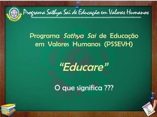 Programa  Sathya  Sai  de  Educação em  Valores  Humanos  (PSSEVH) “ Educare”  O que significa ??? 