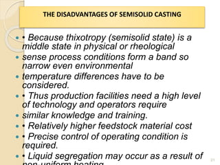  • Because thixotropy (semisolid state) is a
middle state in physical or rheological
 sense process conditions form a band so
narrow even environmental
 temperature differences have to be
considered.
 • Thus production facilities need a high level
of technology and operators require
 similar knowledge and training.
 • Relatively higher feedstock material cost
 • Precise control of operating condition is
required.
 • Liquid segregation may occur as a result of 21
THE DISADVANTAGES OF SEMISOLID CASTING
 