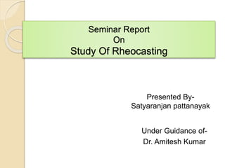 Seminar Report
On
Study Of Rheocasting
Under Guidance of-
Dr. Amitesh Kumar
Presented By-
Satyaranjan pattanayak
 