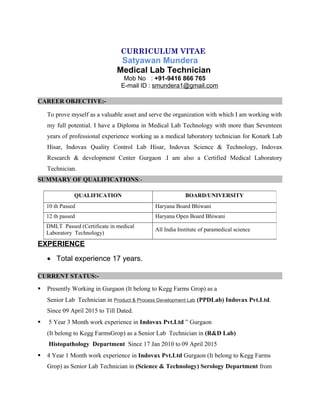 CURRICULUM VITAE
Satyawan Mundera
Medical Lab Technician
Mob No : +91-9416 866 765
E-mail ID : smundera1@gmail.com
CAREER OBJECTIVE:-
To prove myself as a valuable asset and serve the organization with which I am working with
my full potential. I have a Diploma in Medical Lab Technology with more than Seventeen
years of professional experience working as a medical laboratory technician for Konark Lab
Hisar, Indovax Quality Control Lab Hisar, Indovax Science & Technology, Indovax
Research & development Center Gurgaon .I am also a Certified Medical Laboratory
Technician.
SUMMARY OF QUALIFICATIONS:-
EXPERIENCE
• Total experience 17 years.
CURRENT STATUS:-
 Presently Working in Gurgaon (It belong to Kegg Farms Grop) as a
Senior Lab Technician in Product & Process Development Lab (PPDLab) Indovax Pvt.Ltd.
Since 09 April 2015 to Till Dated.
 5 Year 3 Month work experience in Indovax Pvt.Ltd ” Gurgaon
(It belong to Kegg FarmsGrop) as a Senior Lab Technician in (R&D Lab)
Histopathology Department Since 17 Jan 2010 to 09 April 2015
 4 Year 1 Month work experience in Indovax Pvt.Ltd Gurgaon (It belong to Kegg Farms
Grop) as Senior Lab Technician in (Science & Technology) Serology Department from
QUALIFICATION BOARD/UNIVERSITY
10 th Passed Haryana Board Bhiwani
12 th passed Haryana Open Board Bhiwani
DMLT Passed (Certificate in medical
Laboratory Technology)
All India Institute of paramedical science
 