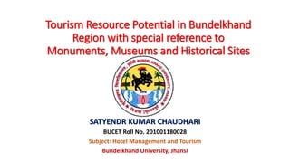 Tourism Resource Potential in Bundelkhand
Region with special reference to
Monuments, Museums and Historical Sites
SATYENDR KUMAR CHAUDHARI
BUCET Roll No. 201001180028
Subject: Hotel Management and Tourism
Bundelkhand University, Jhansi
 