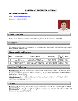 ASSISTANT ENGINEER-RESUME
SATYENDRA SINGH RAJPOOT

Email - satyarajpoot5@gmail.com

Contact no: +91-9993920273




Career Objective:

To Secure a Suitable Position Where I Can Effectively Contribute My Skills as an ENGINEER.


Summary

I have done B.E. from HITKARINI COLLEGE OF ENGINEERING & TECHNOLOGY JABALPUR from CIVIL Branch
& My Aggregate is around 69%.


Educational Qualification:

                                                                                      Perce
S.No       Examination              College/School                 University                   Year
                                                                                       nt
 1.           B.E.                H.C.E.T. , JABALPUR            RGTU, Bhopal         69.00     2011
 2.      DIPLOMA (Civil)       POLYTECHNIC, JABALPUR             RGTU, Bhopal         71.03     2008
 3.    HIGHERSECONDARY        N.V.N.DIXITPURA, JABALPUR        M.P. Board, Bhopal     71.77     2005
 4.      HIGH SCHOOL          N.V.N.DIXITPURA, JABALPUR        M.P. Board, Bhopal     65.00     2003


Industrial Training :

Major Training – Exposure to Workings of Construction & Maintenance of Building & Road Works , Water
Supply System & Drainage System of Residential Colony, etc from MP PUBLIC WORKS DEPARTMENT SUB
DIVISION J-1, JABALPUR (MP).
Minor Training – Survey of O.G.L. & Execution of Bitumen Road in PRADHAN MANTRI GRAM SADAK
YOJNA from G.R.T.C.JABALPUR (MP).


Project:

Major project – Designing, Drawing, Reporting & Estimation of Bargi Left Main Canal Lining JABALPUR MP.
Minor project – Quantity, Surveying & Costing for the Construction of G.F., F.F., S.F. on Plot No. 53 of MCI
Colony near Katanga, JABALPUR (MP).
 