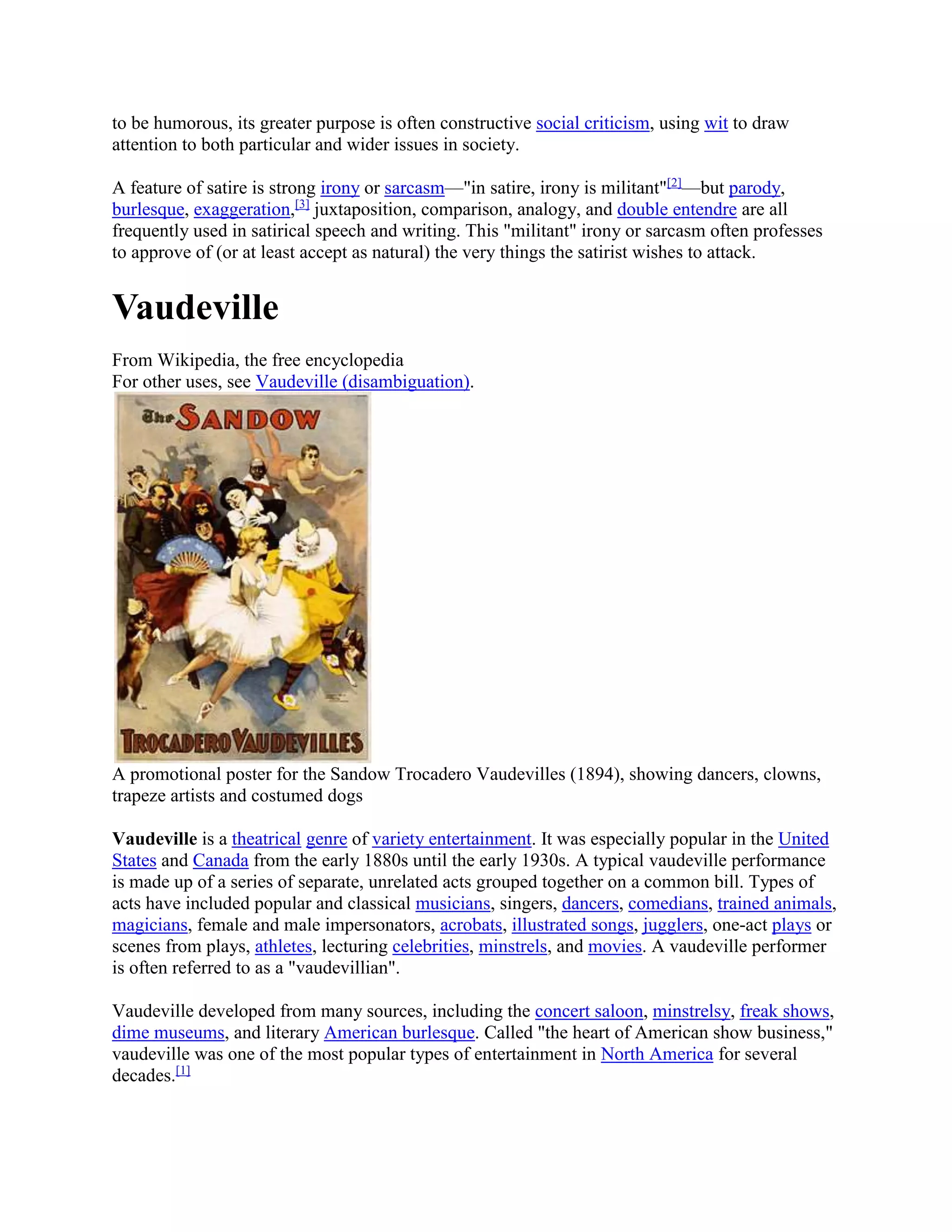 to be humorous, its greater purpose is often constructive social criticism, using wit to draw
attention to both particular and wider issues in society.
A feature of satire is strong irony or sarcasm—"in satire, irony is militant"[2]
—but parody,
burlesque, exaggeration,[3]
juxtaposition, comparison, analogy, and double entendre are all
frequently used in satirical speech and writing. This "militant" irony or sarcasm often professes
to approve of (or at least accept as natural) the very things the satirist wishes to attack.
Vaudeville
From Wikipedia, the free encyclopedia
For other uses, see Vaudeville (disambiguation).
A promotional poster for the Sandow Trocadero Vaudevilles (1894), showing dancers, clowns,
trapeze artists and costumed dogs
Vaudeville is a theatrical genre of variety entertainment. It was especially popular in the United
States and Canada from the early 1880s until the early 1930s. A typical vaudeville performance
is made up of a series of separate, unrelated acts grouped together on a common bill. Types of
acts have included popular and classical musicians, singers, dancers, comedians, trained animals,
magicians, female and male impersonators, acrobats, illustrated songs, jugglers, one-act plays or
scenes from plays, athletes, lecturing celebrities, minstrels, and movies. A vaudeville performer
is often referred to as a "vaudevillian".
Vaudeville developed from many sources, including the concert saloon, minstrelsy, freak shows,
dime museums, and literary American burlesque. Called "the heart of American show business,"
vaudeville was one of the most popular types of entertainment in North America for several
decades.[1]
 