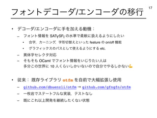 • σίʔμ/ΤϯίʔμʹखΛՃ͑Δಈ‫ػ‬ɿ
– ϑΥϯτ৘ใΛ SATYSFI ͷਫ४Ͱॊೈʹѻ͑ΔΑ͏ʹ͍ͨ͠
• ߹ࣈɼΧʔχϯάɼࣈ‫੾ܗ‬ସ͑ͱ͍ͬͨ feature ͷ on/off ‫ػ‬ೳ
• άϥϑΟοΫεͷύεͱͯ͠࢖͑ΔΑ͏ʹ͢Δ etc.
– ҟମࣈηϨΫλରԠ
– ͦ΋ͦ΋ OCaml ͰϑΥϯτ৘ใΛ͍͡Γ͍ͨਓ͸
ଟ෼͜ͷੈքʹ 10 ਓ͘Β͍͔͍͠ͳ͍ͷͰࣗ෼Ͱ΍Δ͔͠ͳ͍💪
• ैདྷɿ ‫ط‬ଘϥΠϒϥϦ otfm ΛࣗલͰେ෯֦ு͠࢖༻
– github.com/dbuenzli/otfm → github.com/gfngfn/otfm
– Ұຕ‫Ͱؠ‬εςʔτϑϧͳ࣮૷ɼςετͳ͠
– ‫͜ʹط‬ΕҎ্։ൃΛ‫ܧ‬ଓͨ͘͠ͳ͍ঢ়ଶ
ϑΥϯτσίʔμ/ΤϯίʔμͷҠߦ
17
 