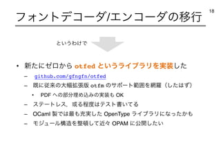 • ৽ͨʹθϩ͔Β otfed ͱ͍͏ϥΠϒϥϦΛ࣮૷ͨ͠
– github.com/gfngfn/otfed
– ‫ैʹط‬དྷͷେ෯֦ு൛ otfm ͷαϙʔτൣғΛ໢ཏʢͨ͠͸ͣʣ
• PDF ΁ͷ෦෼ຒΊࠐΈͷ࣮૷΋ OK
– εςʔτϨεɼ҃Δఔ౓͸ςετॻ͍ͯΔ
– OCaml ੡Ͱ͸࠷΋ॆ࣮ͨ͠ OpenType ϥΠϒϥϦʹͳ͔ͬͨ΋
– Ϟδϡʔϧߏ଄Λ੔಴ͯۙ͠ʑ OPAM ʹެ։͍ͨ͠
ϑΥϯτσίʔμ/ΤϯίʔμͷҠߦ
18
ͱ͍͏Θ͚Ͱ
 