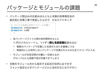 • ύοέʔδಡࠐΈͷ࢓૊Έ͸΋ͱ΋ͱະ౿ͷ੒Ռใࠂձͷ
਺೔લʹಥ؏޻ࣄͰ࣮૷ͨ͠΋ͷͰɼ͔ͳΓΞυϗοΫ
– ֤ύοέʔδϑΝΠϧؒͷґଘؔ܎Λ΋ͱʹ
τϙϩδΧϧιʔτ͠ɼ1ͭͣͭಉ໊͡લۭؒʹಡΈࠐΉ
• ෳ਺ͷύοέʔδͰఆ໊ٛͨ͠લ͕ͨ·ͨ·ॏෳ͠͏Δ
• ؒ઀తʹ͔͠ґଘ͠ͳ͍ύοέʔδͰఆٛ͞Εͨ΋ͷ΋શͯείʔϓʹೖΔ
– Ϟδϡʔϧ໊͕લۭؒͷ෼཭ʹҰԠ࢖͑Δ͕ɼ
άϩʔόϧʹ΋വ਺΍‫͕ܕ‬ఆٛͰ͖ͯ͠·͏
• ఆ਺ΛϞδϡʔϧ֎͔Βࢦఆ͢Δ‫ه‬ड़͕ࣗવʹ͸Ͱ͖ͣɼ
ϑΥϯτઃఆͳͲ͕ύοέʔδ͝ͱʹܾΊଧͪʹͳΓ΍͍͢
ύοέʔδͱϞδϡʔϧͷ՝୊
20
% ϑΝΠϧઌ಄ʹґଘύοέʔδΛॻ͘
@require: stdjareport
@require: code
⋮
 