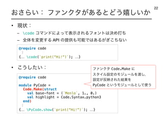 ͓͞Β͍ɿ ϑΝϯΫλ͕͋ΔͱͲ͏‫͔͍͠خ‬
22
@require code
module PyCode =
Code.Make(struct
val base-font = (`Menlo`, 1., 0.)
val highlight = Code.Syntax.python3
end)
⋮
{… PyCode.show(`print(“Hi!”)`); …}
• ‫ݱ‬ঢ়ɿ
– code ίϚϯυʹΑͬͯදࣔ͞ΕΔϑΥϯτ͸ܾΊଧͪ
– શମΛมߋ͢Δ API ͷఏ‫ڙ‬΋ՄೳͰ͸͋Δ͕͗ͪ͜ͳ͍
• ͜͏͍ͨ͠ɿ
@require code
⋮
{… code(`print(“Hi!”)`); …}
ϑΝϯΫλCode.Makeʹ
ελΠϧઃఆͷϞδϡʔϧΛ౉͠ɼ
ઃఆ͕൓ө͞Εͨ݁ՌΛ
PyCodeͱ͍͏Ϟδϡʔϧͱͯ͠࢖͏
 