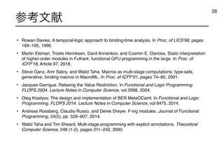 • Rowan Davies. A temporal-logic approach to binding-time analysis. In Proc. of LICS’96, pages
184–195, 1996.
• Martin Elsman, Troels Henriksen, Danil Annenkov, and Cosmin E. Oancea. Static interpretation
of higher-order modules in Futhark: functional GPU programming in the large. In Proc. of
ICFP’18, Article 97, 2018.
• Steve Ganz, Amr Sabry, and Walid Taha. Macros as multi-stage computations: type-safe,
generative, binding macros in MacroML. In Proc. of ICFP’01, pages 74–85, 2001.
• Jacques Garrigue. Relaxing the Value Restriction. In Functional and Logic Programming.
FLOPS 2004. Lecture Notes in Computer Science, vol 2998, 2004.
• Oleg Kiselyov. The design and implementation of BER MetaOCaml. In Functional and Logic
Programming. FLOPS 2014. Lecture Notes in Computer Science, vol 8475, 2014.
• Andreas Rossberg, Claudio Russo, and Derek Dreyer. F-ing modules. Journal of Functional
Programming, 24(5), pp. 529–607, 2014.
• Walid Taha and Tim Sheard. Multi-stage programming with explicit annotations. Theoretical
Computer Science, 248 (1-2), pages 211–242, 2000.
ࢀߟจ‫ݙ‬
26
 