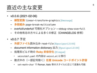 • v0.0.6 (2021-02-06)
– ઢ‫ܕ‬ม‫׵‬ linear-transform-graphics [@monaqa]
– ଟஈ૊Έ page-break-multicolumn
– overfull/underfull ՄࢹԽΦϓγϣϯ —-debug-show-overfull
– ͦͷଞ༗ࢤͷํʑʹΑΔଟ͘ͷमਖ਼ʢCHANGELOG ࢀরʣ
• v0.0.7 ༧ఆ
– ֎෦ϑΝΠϧಡΈࠐΈ read-file [@puripuri2100]
– document information dictionary ग़ྗ [@puripuri2100]
– ॲཧ‫ܥ‬Ϗϧυ࣌ͷ Ruby ඇґଘԽ [@leque]
• vminstdef.yaml ͷ಺༰͸ vminst.ml ʹҠߦ
– ਺ࣜதͷʢҰ෦‫߸ه‬আ͘ʣ೚ҙ Unicode ίʔυϙΠϯτ‫ڐ‬༰
• set-math-charͰ Roman, Italic ౳ͷελΠϧʹԠͯ͡ม‫׵‬΋Մೳ
௚ۙͷओͳมߋ
6
 